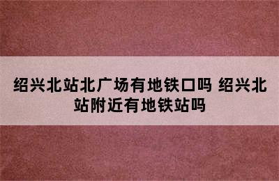 绍兴北站北广场有地铁口吗 绍兴北站附近有地铁站吗